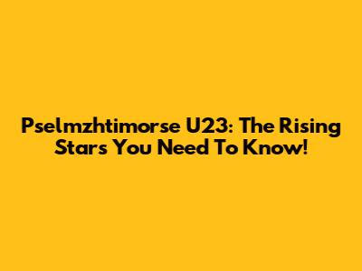Pselmzhtimorse U23: The Rising Stars You Need To Know!
