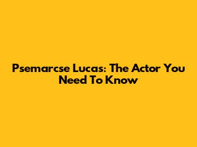 Psemarcse Lucas: The Actor You Need To Know