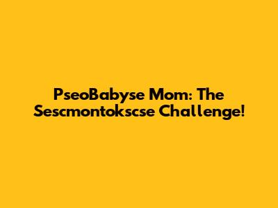 PseoBabyse Mom: The Sescmontokscse Challenge!
