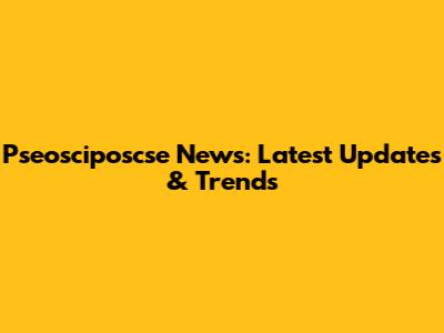 Pseosciposcse News: Latest Updates & Trends