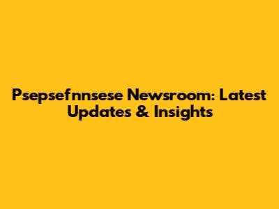 Psepsefnnsese Newsroom: Latest Updates & Insights
