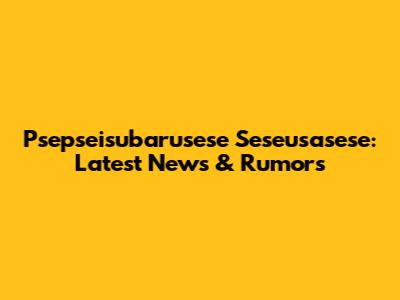 Psepseisubarusese Seseusasese: Latest News & Rumors