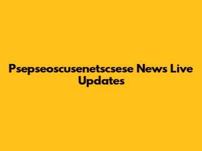 Psepseoscusenetscsese News Live Updates