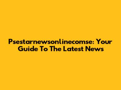 Psestarnewsonlinecomse: Your Guide To The Latest News