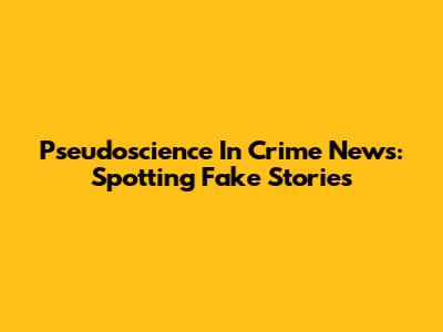 Pseudoscience In Crime News: Spotting Fake Stories