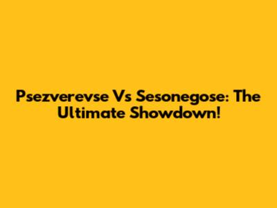 Psezverevse Vs Sesonegose: The Ultimate Showdown!