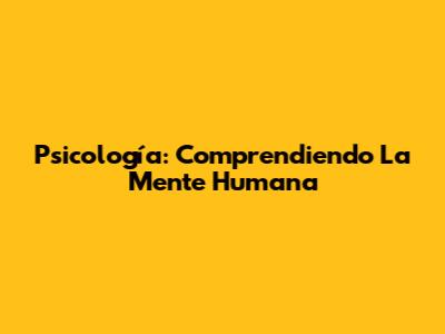 Psicología: Comprendiendo La Mente Humana