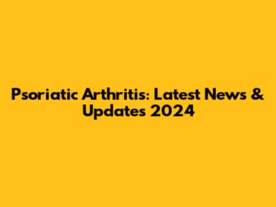 Psoriatic Arthritis: Latest News & Updates 2024