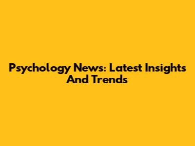 Psychology News: Latest Insights And Trends