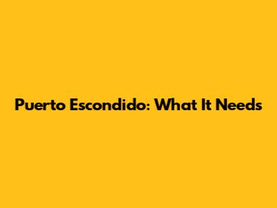 Puerto Escondido: What It Needs
