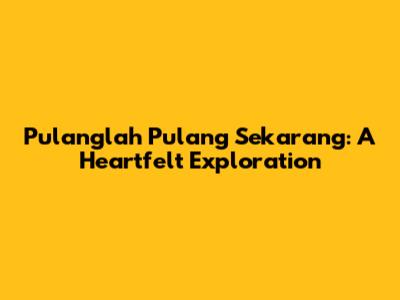 Pulanglah Pulang Sekarang: A Heartfelt Exploration