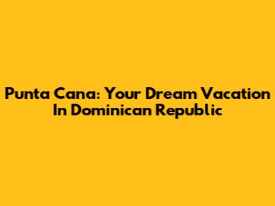 Punta Cana: Your Dream Vacation In Dominican Republic