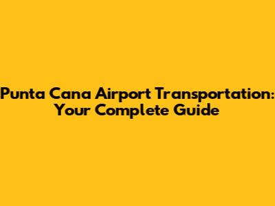Punta Cana Airport Transportation: Your Complete Guide