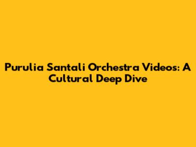 Purulia Santali Orchestra Videos: A Cultural Deep Dive