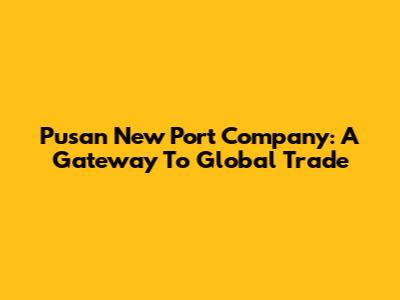 Pusan New Port Company: A Gateway To Global Trade