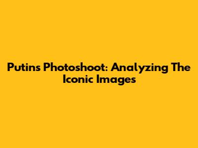 Putin's Photoshoot: Analyzing The Iconic Images