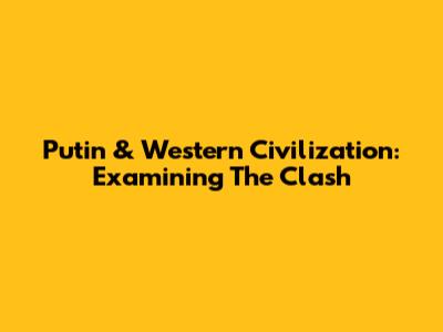 Putin & Western Civilization: Examining The Clash