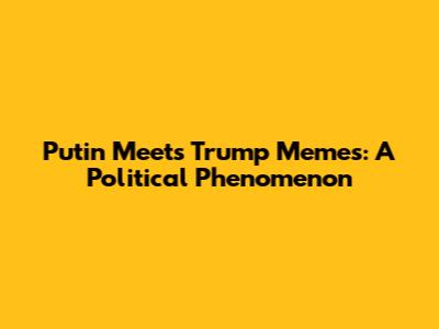 Putin Meets Trump Memes: A Political Phenomenon