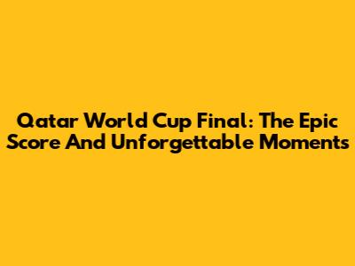 Qatar World Cup Final: The Epic Score And Unforgettable Moments