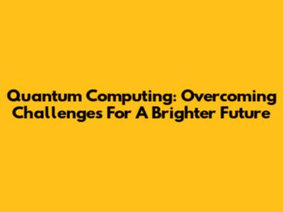 Quantum Computing: Overcoming Challenges For A Brighter Future