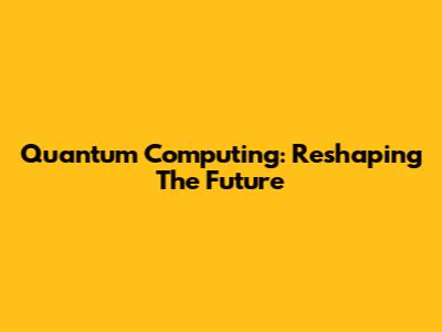 Quantum Computing: Reshaping The Future