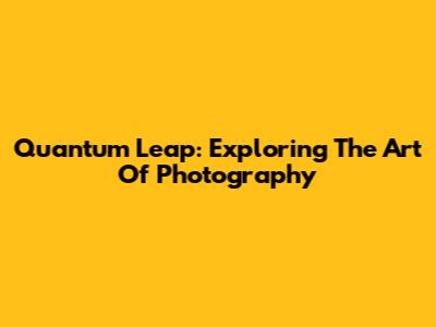 Quantum Leap: Exploring The Art Of Photography