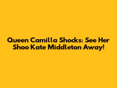 Queen Camilla Shocks: See Her Shoo Kate Middleton Away!