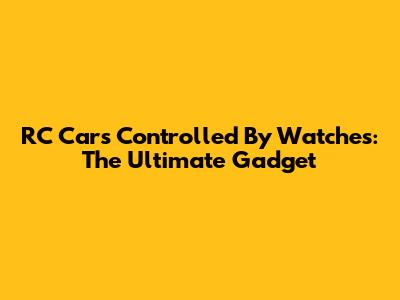 RC Cars Controlled By Watches: The Ultimate Gadget