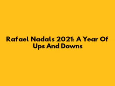 Rafael Nadal's 2021: A Year Of Ups And Downs