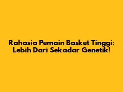 Rahasia Pemain Basket Tinggi: Lebih Dari Sekadar Genetik!