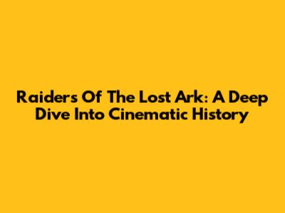 Raiders Of The Lost Ark: A Deep Dive Into Cinematic History