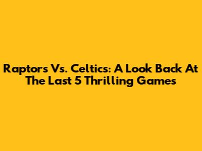 Raptors Vs. Celtics: A Look Back At The Last 5 Thrilling Games