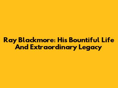 Ray Blackmore: His Bountiful Life And Extraordinary Legacy