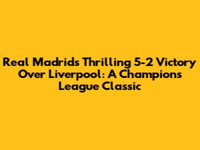 Real Madrid's Thrilling 5-2 Victory Over Liverpool: A Champions League Classic