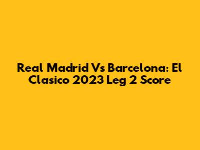 Real Madrid Vs Barcelona: El Clasico 2023 Leg 2 Score