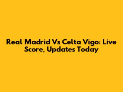Real Madrid Vs Celta Vigo: Live Score, Updates Today