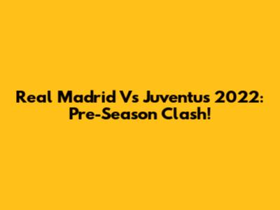 Real Madrid Vs Juventus 2022: Pre-Season Clash!