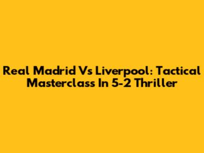 Real Madrid Vs Liverpool: Tactical Masterclass In 5-2 Thriller