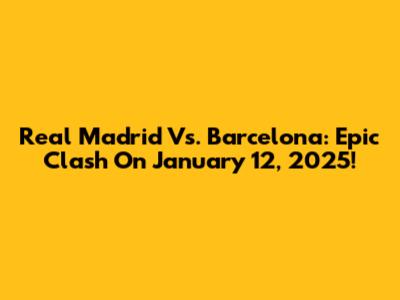 Real Madrid Vs. Barcelona: Epic Clash On January 12, 2025!