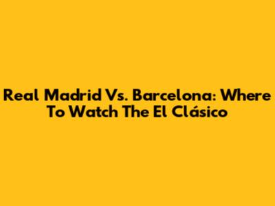 Real Madrid Vs. Barcelona: Where To Watch The El Clásico