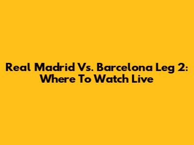Real Madrid Vs. Barcelona Leg 2: Where To Watch Live