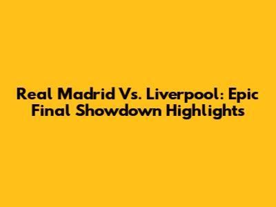 Real Madrid Vs. Liverpool: Epic Final Showdown Highlights