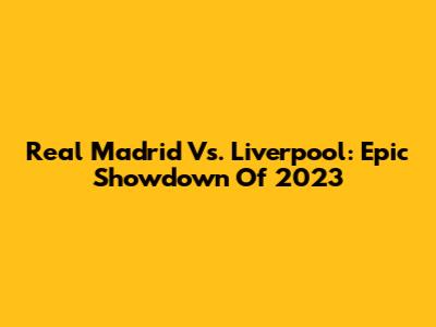 Real Madrid Vs. Liverpool: Epic Showdown Of 2023