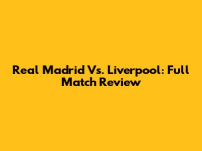 Real Madrid Vs. Liverpool: Full Match Review