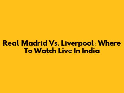 Real Madrid Vs. Liverpool: Where To Watch Live In India