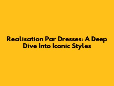 Realisation Par Dresses: A Deep Dive Into Iconic Styles
