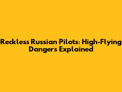Reckless Russian Pilots: High-Flying Dangers Explained