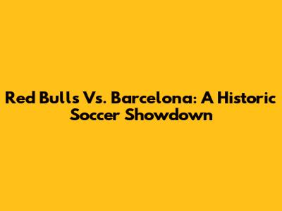 Red Bulls Vs. Barcelona: A Historic Soccer Showdown