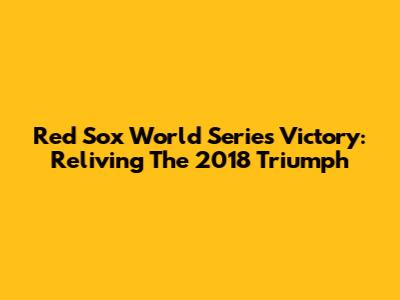 Red Sox World Series Victory: Reliving The 2018 Triumph