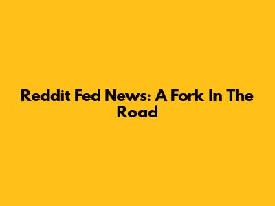 Reddit Fed News: A Fork In The Road